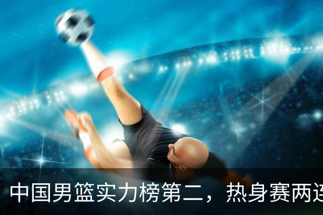 中国男篮实力榜第二，热身赛两连胜，日本缺两核！不赢15分算我输