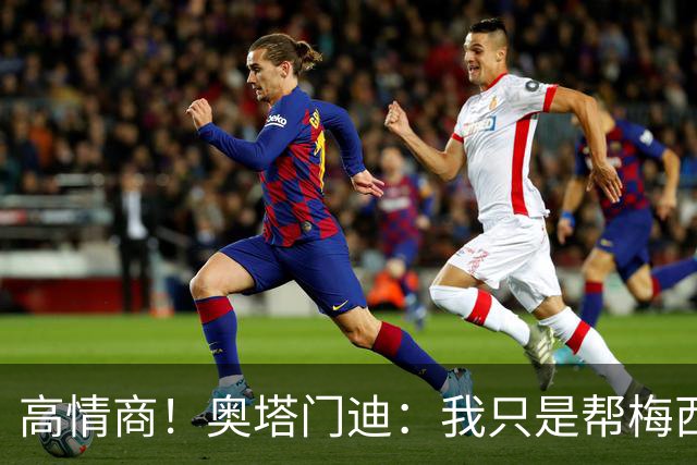 高情商！奥塔门迪：我只是帮梅西保管袖标，在场的他才是队长